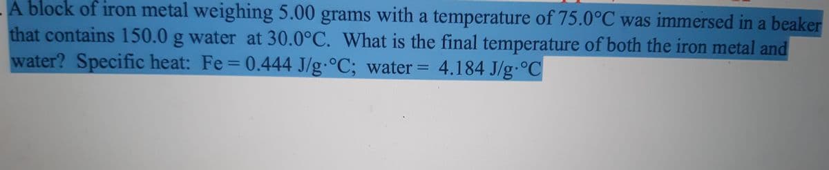 A block of iron metal weighing 5.00 grams with a temperature of 75.0°C was immersed in a beaker
that contains 150.0 g water at 30.0°C. What is the final temperature of both the iron metal and
water? Specific heat: Fe = 0.444 J/g °C; water = 4.184 J/g.°C
%3D
%3D
