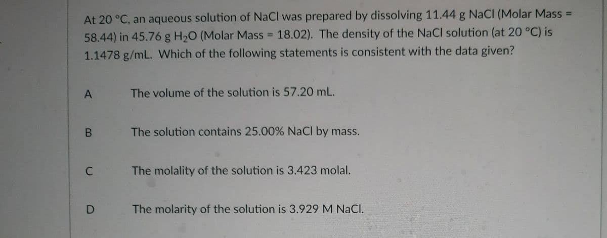 At 20 °C, an aqueous solution of NaCl was prepared by dissolving 11.44 g NaCl (Molar Mass =
58.44) in 45.76 g H20 (Molar Mass 18.02). The density of the NaCl solution (at 20 °C) is
1.1478 g/mL. Which of the following statements is consistent with the data given?
%3D
The volume of the solution is 57.20 mL.
The solution contains 25.00% NaCl by mass.
C
The molality of the solution is 3.423 molal.
The molarity of the solution is 3.929 M NaCl.
