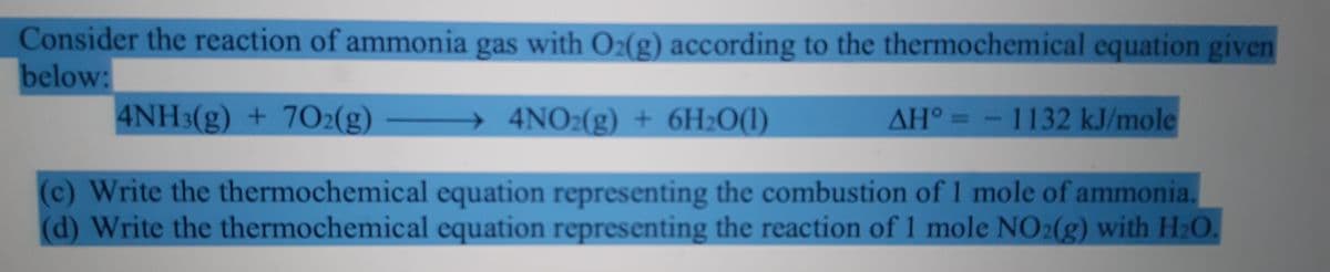 Consider the reaction of ammonia gas with O2(g) according to the thermochemical equation given
below:
4NH3(g) + 7O2(g)
4NO2(g) + 6H2O(1)
AH° = -1132 kJ/mole
(c) Write the thermochemical equation representing the combustion of 1 mole of ammonia.
(d) Write the thermochemical equation representing the reaction of 1 mole NO2(g) with Hz0
