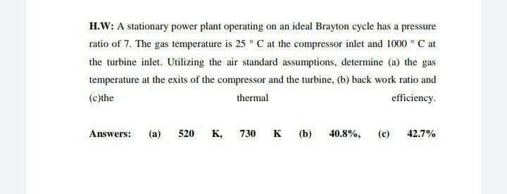 H.W: A stationary power plant operating on an ideal Brayton cycle has a pressure
ratio of 7. The gas temperature is 25 ° C at the compressor inlet and 1000 ° C at
the turbine inlet. Utilizing the air standard assumptions, determine (a) the gas
temperature at the exits of the compressor and the turbine, (b) back work ratio and
(c)the
thermal
efficiency.
Answers: (a)
520
K, 730
K (b)
40.8%,
(c)
42.7%
