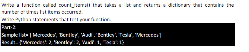 Write a function called count_items() that takes a list and returns a dictionary that contains the
number of times list items occurred.
Write Python statements that test your function.
Part-2:
Sample list= ['Mercedes', 'Bentley', 'Audi', 'Bentley', 'Tesla', 'Mercedes']
Result= {'Mercedes': 2, 'Bentley': 2, 'Audi': 1, 'Tesla': 1}
