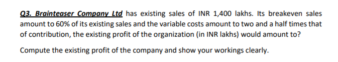 Q3. Brainteaser Company Ltd has existing sales of INR 1,400 lakhs. Its breakeven sales
amount to 60% of its existing sales and the variable costs amount to two and a half times that
of contribution, the existing profit of the organization (in INR lakhs) would amount to?
Compute the existing profit of the company and show your workings clearly.
