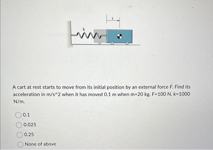 A cart at rest starts to move from its initial position by an external force F. Find its
acceleration in m/s^2 when it has moved 0.1 m when m=20 kg, F=100 N, k=1000
N/m.
O 0.1
www
0.025
0.25
None of above