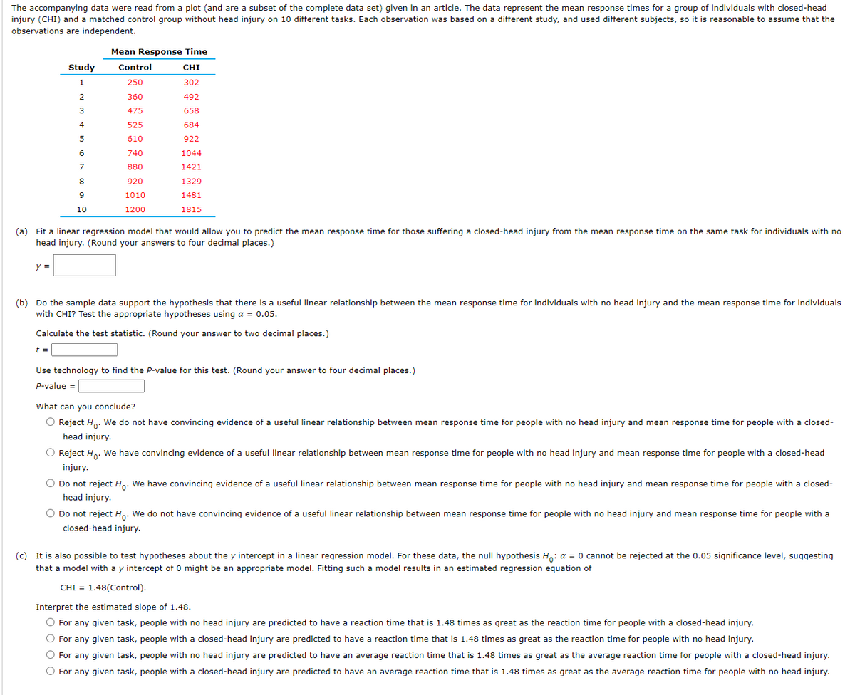 The accompanying data were read from a plot (and are a subset of the complete data set) given in an article. The data represent the mean response times for a group of individuals with closed-head
injury (CHI) and a matched control group without head injury on 10 different tasks. Each observation was based on a different study, and used different subjects, so it is reasonable to assume that the
observations are independent.
y =
Study
1
2
3
4
5
6
7
8
9
10
Mean Response Time
CHI
302
492
658
684
922
1044
1421
1329
1481
1815
t =
Control
250
360
475
(a) Fit a linear regression model that would allow you to predict the mean response time for those suffering a closed-head injury from the mean response time on the same task for individuals with no
head injury. (Round your answers to four decimal places.)
525
610
740
880
920
1010
1200
(b) Do the sample data support the hypothesis that there is a useful linear relationship between the mean response time for individuals with no head injury and the mean response time for individuals
with CHI? Test the appropriate hypotheses using a = 0.05.
Calculate the test statistic. (Round your answer to two decimal places.)
Use technology to find the P-value for this test. (Round your answer to four decimal places.)
P-value =
What can you conclude?
O Reject Ho. We do not have convincing evidence of a useful linear relationship between mean response time for people with no head injury and mean response time for people with a closed-
head injury.
O Reject Ho. We have convincing evidence of a useful linear relationship between mean response time for people with no head injury and mean response time for people with a closed-head
injury.
O Do not reject Ho. We have convincing evidence of a useful linear relationship between mean response time for people with no head injury and mean response time for people with a closed-
head injury.
O Do not reject Ho. We do not have convincing evidence of a useful linear relationship between mean response time for people with no head injury and mean response time for people with a
closed-head injury.
(c) It is also possible to test hypotheses about the y intercept in a linear regression model. For these data, the null hypothesis Ho: a = 0 cannot be rejected at the 0.05 significance level, suggesting
that a model with a y intercept of 0 might be an appropriate model. Fitting such a model results in an estimated regression equation of
CHI 1.48(Control).
Interpret the estimated slope of 1.48.
O For any given task, people with no head injury are predicted to have a reaction time that is 1.48 times as great as the reaction time for people with a closed-head injury.
O For any given task, people with a closed-head injury are predicted to have a reaction time that is 1.48 times as great as the reaction time for people with no head injury.
O For any given task, people with no head injury are predicted to have an average reaction time that is 1.48 times as great as the average reaction time for people with a closed-head injury.
O For any given task, people with a closed-head injury are predicted to have an average reaction time that is 1.48 times as great as the average reaction time for people with no head injury.