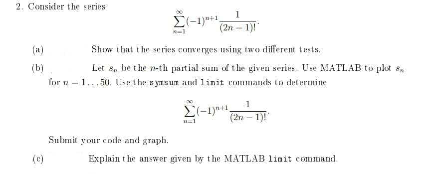 2. Consider the series
1
E(-1)"+1,
(2n – 1)!
n=1
(a)
Show that the series converges using two different tests.
(b)
Let s, be the n-th partial sum of t he given series. U se MATLAB to plot s,
for n = 1...50. Use the symsum and limit commands to determine
1
E(-1)*+1.
(2n – 1)!"
n=1
Submit your code and graph.
(c)
Explain t he answer given by the MATLAB limit command.
