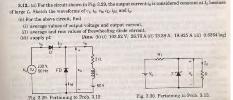 3.12. (a) For the circuit shown in Fig. 3.29, the output current io is considered constant at l, because
of large L. Sketch the waveforms of v, io, vo, ip, is4, and i„.
(6) For the above circuit, find
(i) average values of output voltage and output current,
(ii) average and rms values of freewheeling diode carrent,
(iii) supply pf.
(Ans. (b) (i) 103.52 V, 26.76 A (i) 13.38 A, 18.925 A (iii) 0.6364 lag]
Rt
230 V,
FD
50 Hz
ira
50V
Fig. 3.29. Pertaining to Prob. 3.12.
Fig. 3.30. Pertaining to Prob. 3.13.
