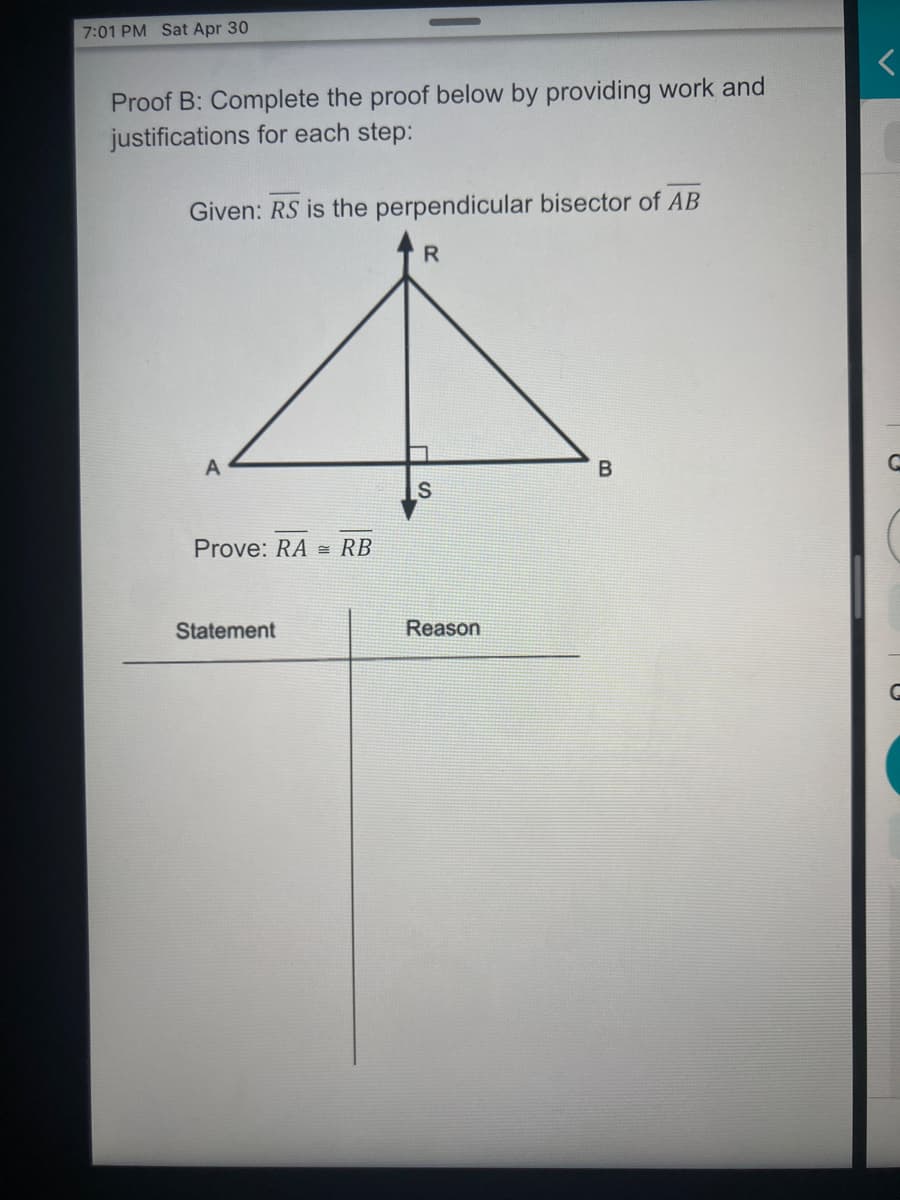7:01 PM Sat Apr 30
Proof B: Complete the proof below by providing work and
justifications for each step:
Given: RS is the perpendicular bisector of AB
R
A
B
Prove: RA= RB
Statement
S
Reason
<
G