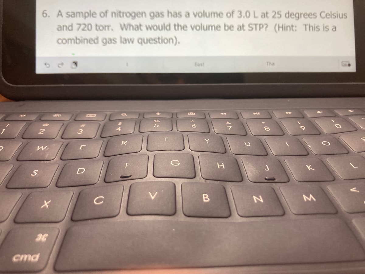6. A sample of nitrogen gas has a volume of 3.0 L at 25 degrees Celsius
and 720 torr. What would the volume be at STP? (Hint: This is a
combined gas law question).
East
The
E
cmd
