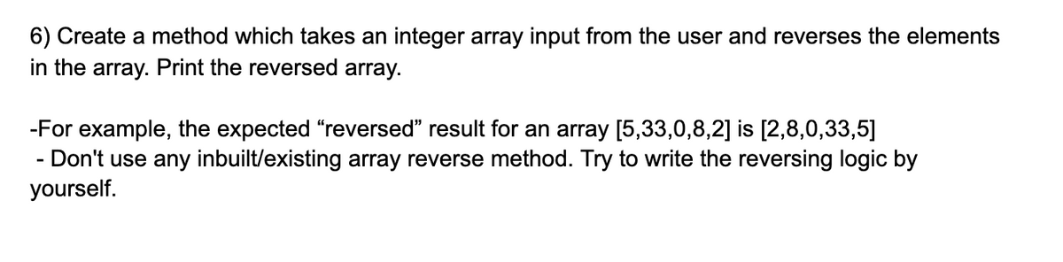 6) Create a method which takes an integer array input from the user and reverses the elements
in the array. Print the reversed array.
-For example, the expected "reversed" result for an array [5,33,0,8,2] is [2,8,0,33,5]
- Don't use any inbuilt/existing array reverse method. Try to write the reversing logic by
yourself.
