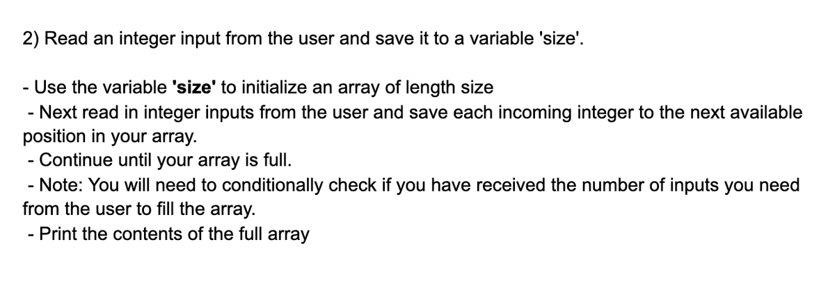 2) Read an integer input from the user and save it to a variable 'size'.
-Use the variable 'size' to initialize an array of length size
- Next read in integer inputs from the user and save each incoming integer to the next available
position in your array.
- Continue until your array is full.
- Note: You will need to conditionally check if you have received the number of inputs you need
from the user to fill the array.
- Print the contents of the full array
-
