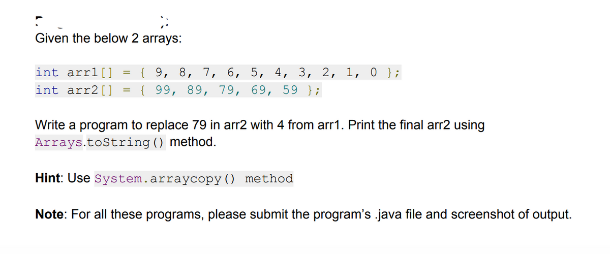 Given the below 2 arrays:
{ 9, 8, 7, 6, 5, 4, 3, 2, 1, 0 };
{ 99, 89, 79, 69, 59 };
int arr1[]
int arr2[]
Write a program to replace 79 in arr2 with 4 from arr1. Print the final arr2 using
Arrays.toString() method.
Hint: Use System.arraycopy() method
Note: For all these programs, please submit the program's .java file and screenshot of output.
