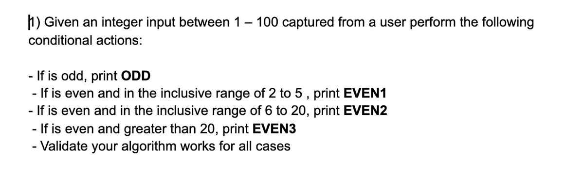 1) Given an integer input between 1- 100 captured from a user perform the following
conditional actions:
- If is odd, print ODD
- If is even and in the inclusive range of 2 to 5 , print EVEN1
- If is even and in the inclusive range of 6 to 20, print EVEN2
- If is even and greater than 20, print EVEN3
- Validate your algorithm works for all cases
