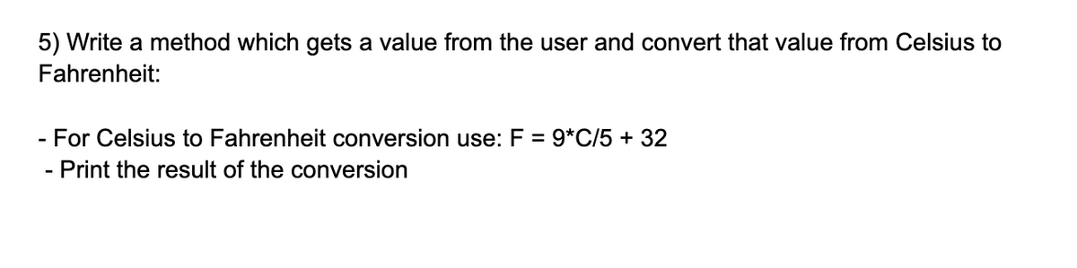5) Write a method which gets a value from the user and convert that value from Celsius to
Fahrenheit:
- For Celsius to Fahrenheit conversion use: F = 9*C/5 + 32
- Print the result of the conversion
%3D

