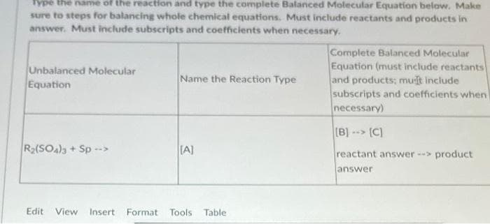 Type the name of the reaction and type the conplete Balanced Molecular Equation below. Make
sure to steps for balancing whole chemical equations. Must include reactants and products in
answer. Must include subscripts and coefficients when necessary.
Complete Balanced Molecular
Equation (must include reactants
and products; muit include
subscripts and coefficients when
necessary)
Unbalanced Molecular
Equation
Name the Reaction Type
(B)-> (C]
R2(SO4)a + Sp -->
TA]
reactant answer -> product
answer
Edit View Insert
Format Tools Table

