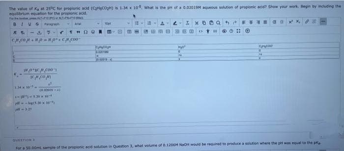 The value of Ka at 25°C for propionic acid (CatHSCOgH) is 1.34 x 10. What is the pH of a 0.02019M aqueous solution of propionic acid? Show your work. Begin by including the
equilibrium equation for the propionic acid.
fwP p NTE wT
BIVS
Paragraph
A
IX O0Q 5 E E a a x x,
-
11.34x10-
GUEETIOKA
For a 50.00ml. sample of the propionic acid solution in Question 3, what volume of D.1206M NaOH would be required to produce a solution where the pH was equal to the p
