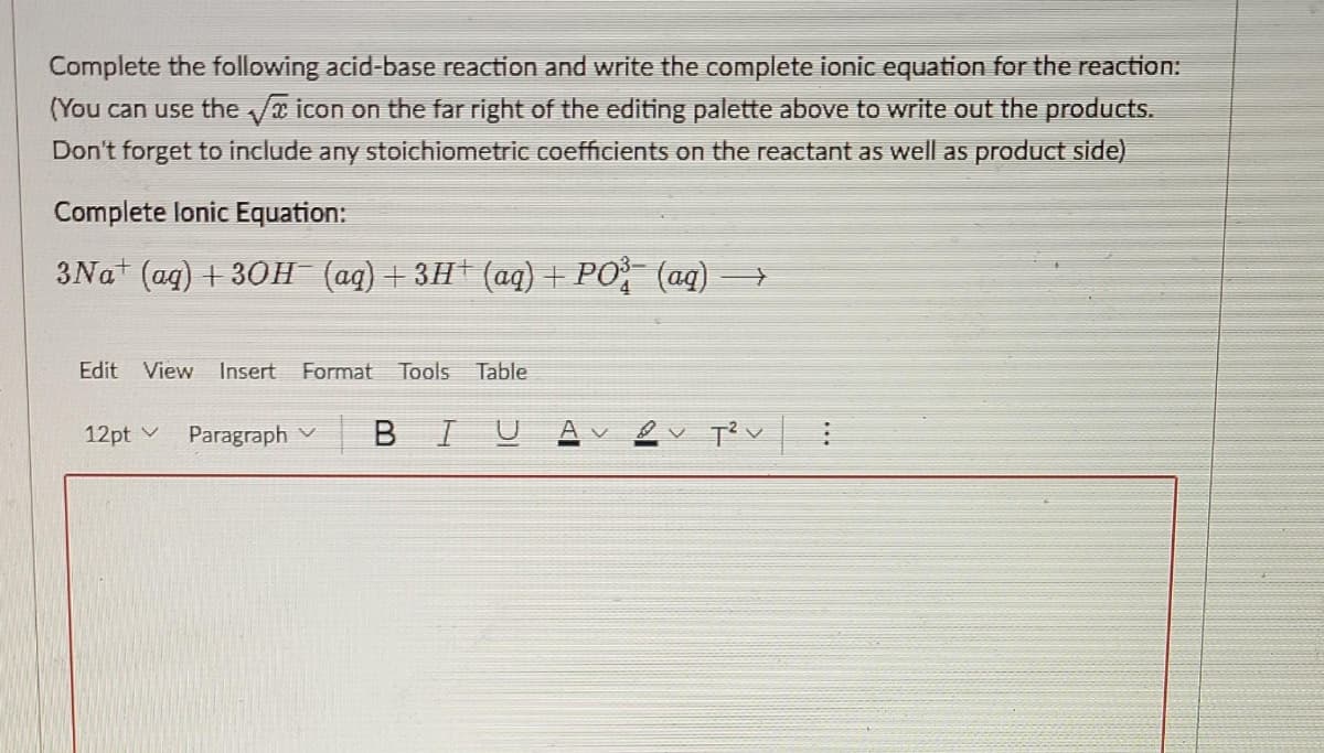 Complete the following acid-base reaction and write the complete ionic equation for the reaction:
(You can use the a icon on the far right of the editing palette above to write out the products.
Don't forget to include any stoichiometric coefficients on the reactant as well as product side)
Complete lonic Equation:
3Nat (ag) + 30H (aq)+3H*(aq) + PO (aq)
Edit
View
Insert
Format
Tools
Table
12pt v
Paragraph v
BIU
