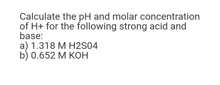 Calculate the pH and molar concentration
of H+ for the following strong acid and
base:
a) 1.318 M H2S04
b) 0.652 M KOH
