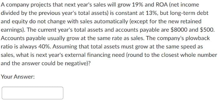 A company projects that next year's sales will grow 19% and ROA (net income
divided by the previous year's total assets) is constant at 13%, but long-term debt
and equity do not change with sales automatically (except for the new retained
earnings). The current year's total assets and accounts payable are $8000 and $500.
Accounts payable usually grow at the same rate as sales. The company's plowback
ratio is always 40%. Assuming that total assets must grow at the same speed as
sales, what is next year's external financing need (round to the closest whole number
and the answer could be negative)?
Your Answer: