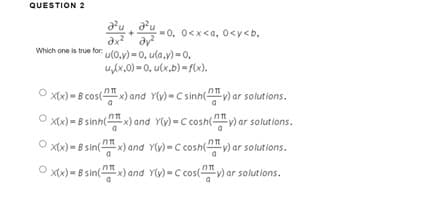 QUESTION 2
-0, 0<x<a, 0<y<b.
ax² dy²
Which one is true for: (0,y)=0, ula.v)-0.
u₂(x,0)=0, u(x,b)-f(x).
x(x)=B cos(x) and Y(y) = C sinh(y) ar solutions.
x(x) = 8 sinh(x) and Y(y) = C cosh(y) ar solutions.
x(x) = 8 sin(x) and Y(y) = C cosh(y) ar solutions.
O
x(x) = 8 sin(x) and Y(y) = C cos(v) ar solutions.