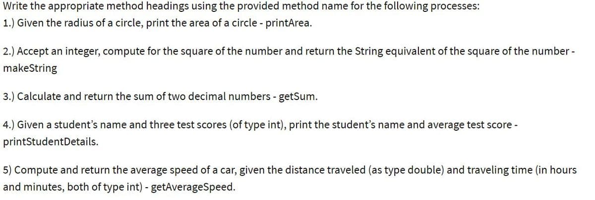 Write the appropriate method headings using the provided method name for the following processes:
1.)
Given the radius of a circle, print the area of a circle - printArea.
2.) Accept an integer, compute for the square of the number and return the String equivalent of the square of the number -
makeString
3.) Calculate and return the sum of two decimal numbers - getSum.
4.) Given a student's name and three test scores (of type int), print the student's name and average test score -
printStudent Details.
5) Compute and return the average speed of a car, given the distance traveled (as type double) and traveling time (in hours
and minutes, both of type int) - getAverageSpeed.