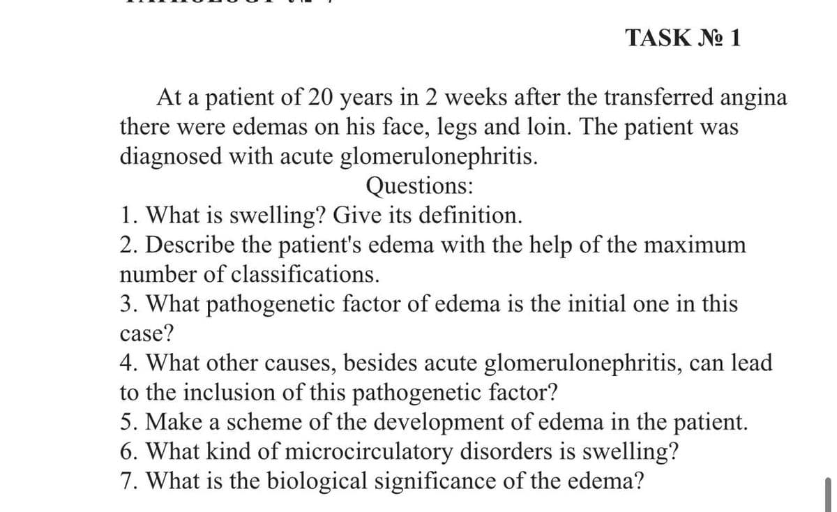 TASK No 1
At a patient of 20 years in 2 weeks after the transferred angina
there were edemas on his face, legs and loin. The patient was
diagnosed with acute glomerulonephritis.
Questions:
1. What is swelling? Give its definition.
2. Describe the patient's edema with the help of the maximum
number of classifications.
3. What pathogenetic factor of edema is the initial one in this
case?
4. What other causes, besides acute glomerulonephritis, can lead
to the inclusion of this pathogenetic factor?
5. Make a scheme of the development of edema in the patient.
6. What kind of microcirculatory disorders is swelling?
7. What is the biological significance of the edema?