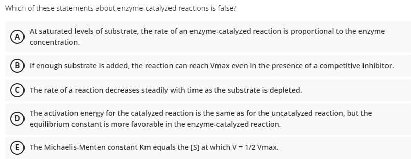 Which of these statements about enzyme-catalyzed reactions is false?
At saturated levels of substrate, the rate of an enzyme-catalyzed reaction is proportional to the enzyme
A
concentration.
B If enough substrate is added, the reaction can reach Vmax even in the presence of a competitive inhibitor.
The rate of a reaction decreases steadily with time as the substrate is depleted.
The activation energy for the catalyzed reaction is the same as for the uncatalyzed reaction, but the
equilibrium constant is more favorable in the enzyme-catalyzed reaction.
E The Michaelis-Menten constant Km equals the [S] at which V = 1/2 Vmax.
