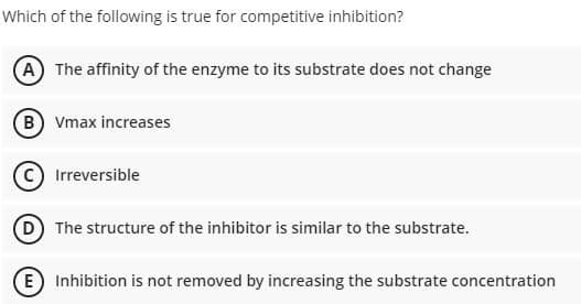 Which of the following is true for competitive inhibition?
A The affinity of the enzyme to its substrate does not change
(B) Vmax increases
Irreversible
D The structure of the inhibitor is similar to the substrate.
E) Inhibition is not removed by increasing the substrate concentration
