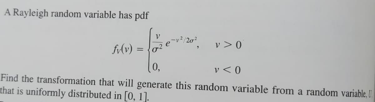 A Rayleigh random variable has pdf
V
v> 0
fv(v) =
0,
v < 0
Find the transformation that will generate this random variable from a random variable, U
that is uniformly distributed in [0, 1].