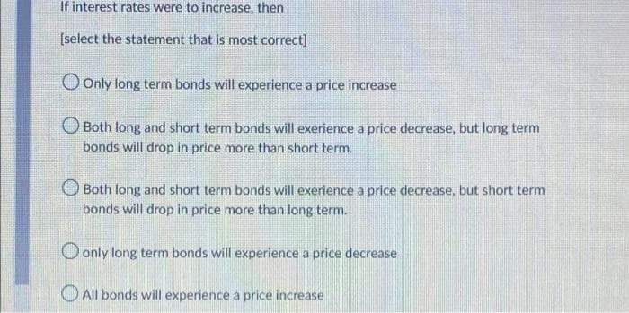 If interest rates were to increase, then
[select the statement that is most correct]
Only long term bonds will experience a price increase
Both long and short term bonds will exerience a price decrease, but long term
bonds will drop in price more than short term.
Both long and short term bonds will exerience a price decrease, but short term
bonds will drop in price more than long term.
only long term bonds will experience a price decrease
All bonds will experience a price increase