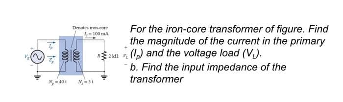 F
Z
N₂ = 40 t
ell
Denotes iron-core
1,-100 mA
For the iron-core transformer of figure. Find
the magnitude of the current in the primary
R20 (p) and the voltage load (V).
b. Find the input impedance of the
transformer
N₂ = St
000