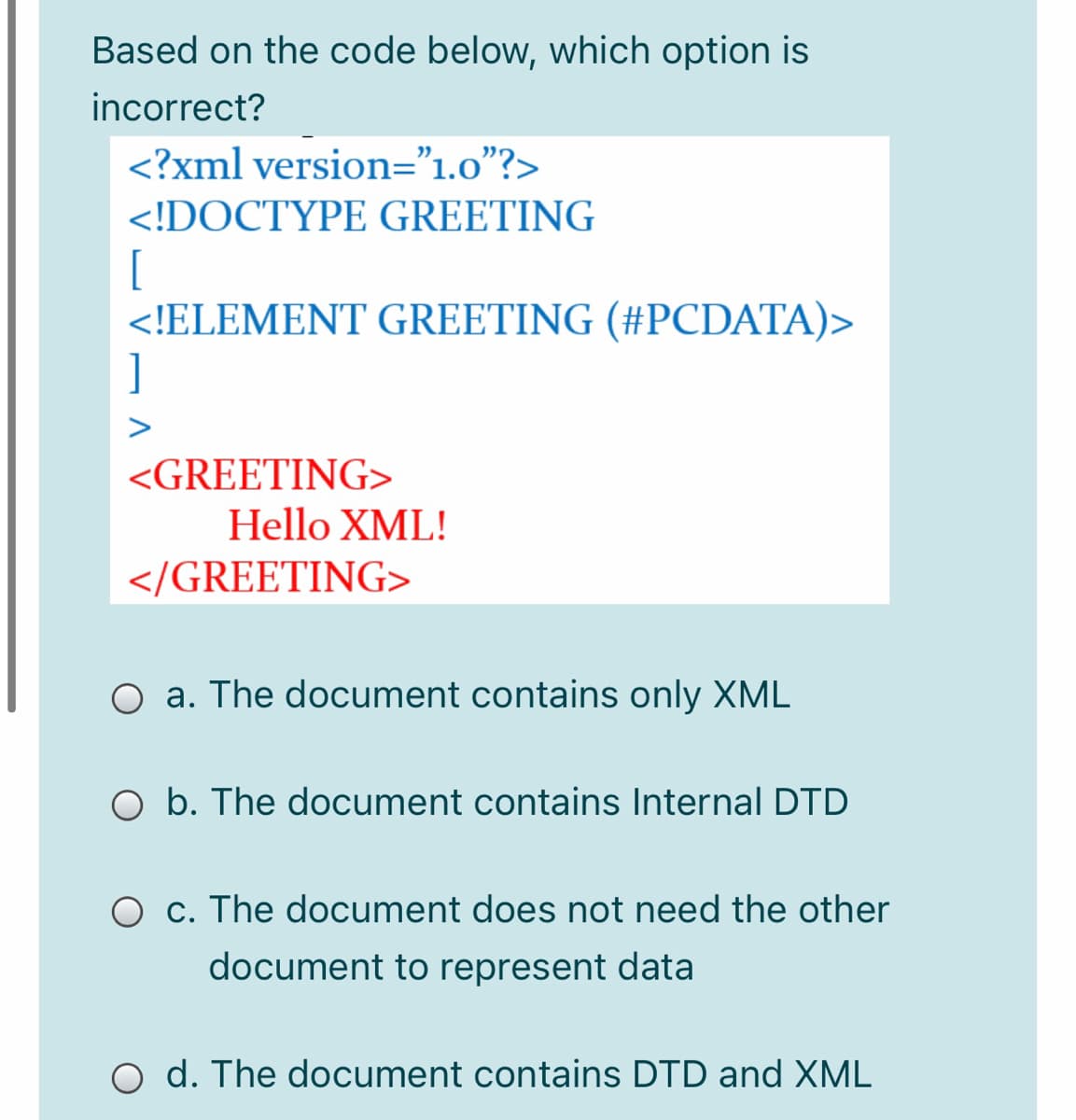 Based on the code below, which option is
incorrect?
<?xml version="1.0"?>
<!DOCTYPE GREETING
[
<!ELEMENT GREETING (#PCDATA)>
]
<GREETING>
Hello XML!
</GREETING>
O a. The document contains only XML
O b. The document contains Internal DTD
O c. The document does not need the other
document to represent data
O d. The document contains DTD and XML
