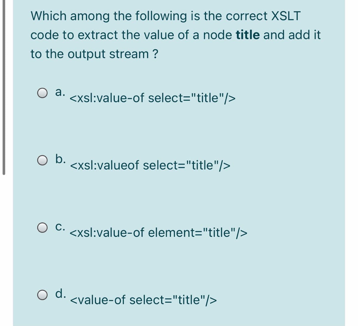 Which among the following is the correct XSLT
code to extract the value of a node title and add it
to the output stream ?
O a. <xsl:value-of select="title"/>
b.
<xsl:valueof select="title"/>
O C. <xsl:value-of element="title"/>
O d.
<value-of select="title"/>

