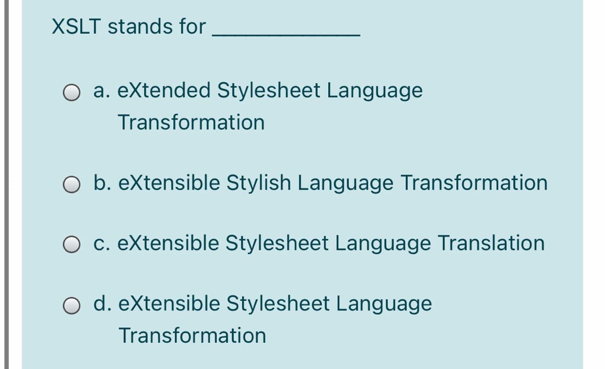 XSLT stands for
O a. eXtended Stylesheet Language
Transformation
O b. eXtensible Stylish Language Transformation
O c. eXtensible Stylesheet Language Translation
O d. eXtensible Stylesheet Language
Transformation
