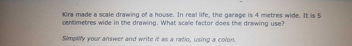 Kira made a scale drawing of a house. In real life, the garage is 4 metres wide. It is 5
centimetres wide in the drawing. What scale factor does the drawing use?
Simplify your answer and write it as a ratio, using a colon.
