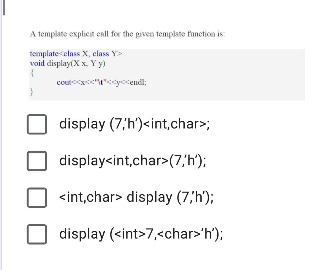 A template explicit call for the given template function is:
template<class X, class Y>
void display(X x, Y y)
cout<<x<<"\t"<<y<<endl;
display (7,h')<int,char>;
display<int,char>(7,'h');
<int,char> display (7,'h');
display (<int>7,<char>'h');
