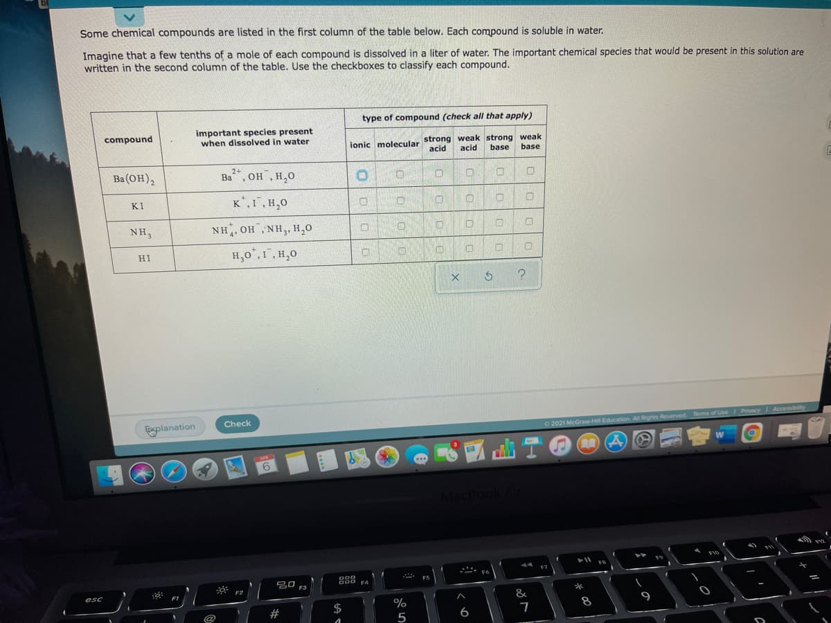 bl
Some chemical compounds are listed in the first column of the table below. Each compound is soluble in water.
Imagine that a few tenths of a mole of each compound is dissolved in a liter of water. The important chemical species that would be present in this solution are
written in the second column of the table. Use the checkboxes to classify each compound.
type of compound (check all that apply)
important species present
when dissolved in water
compound
ionic molecular strong weak strong weak
acid
acid
base
base
Ba (он),
Ba, OH , H,0
2+
Ва
он ,н,о
KI
K*,1,H,0
NH3
NH, OH, NH,, H,0
H,0°,1,H,0
HI
Check
planation
O 2021 McGraw Hill Education. All Rights Reserved Tems of Use Pvacy Accessibility
會
APR
MacBook Air
F10
19
F6
吕口 F3
F4
F2
esc
F1
*
&
%
5
#
$
8
9
6

