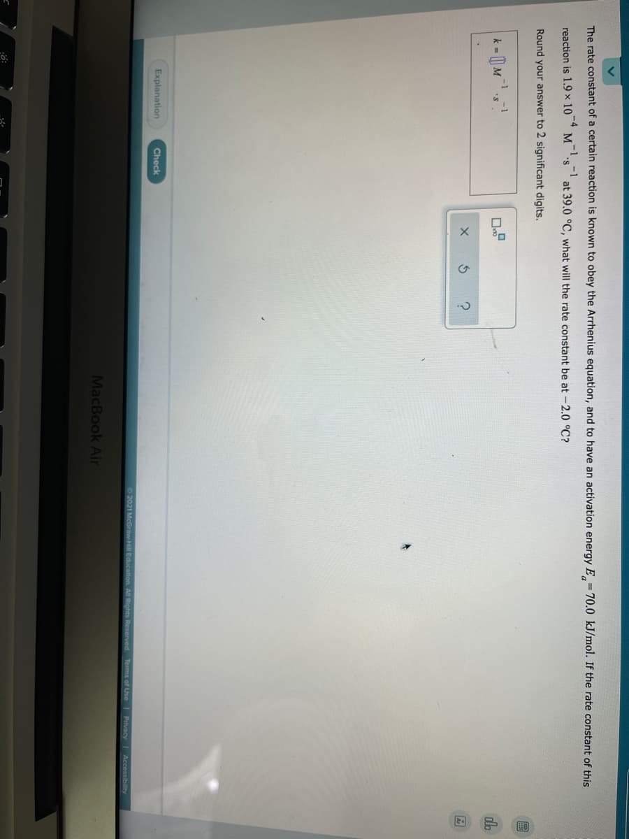 The rate constant of a certain reaction is known to obey the Arrhenius equation, and to have an activation energy E =70.0 kJ/mol. If the rate constant of this
-4
reaction is 1.9 × 10
at 39.0 °C, what will the rate constant be at -2.0 °C?
Round your answer to 2 significant digits.
k = M
dla
Explanation
Check
O2021 McGraw-Hill Education. All Rights Reserved
Terms of Use Privacy Accessibillity
MacBook Air
