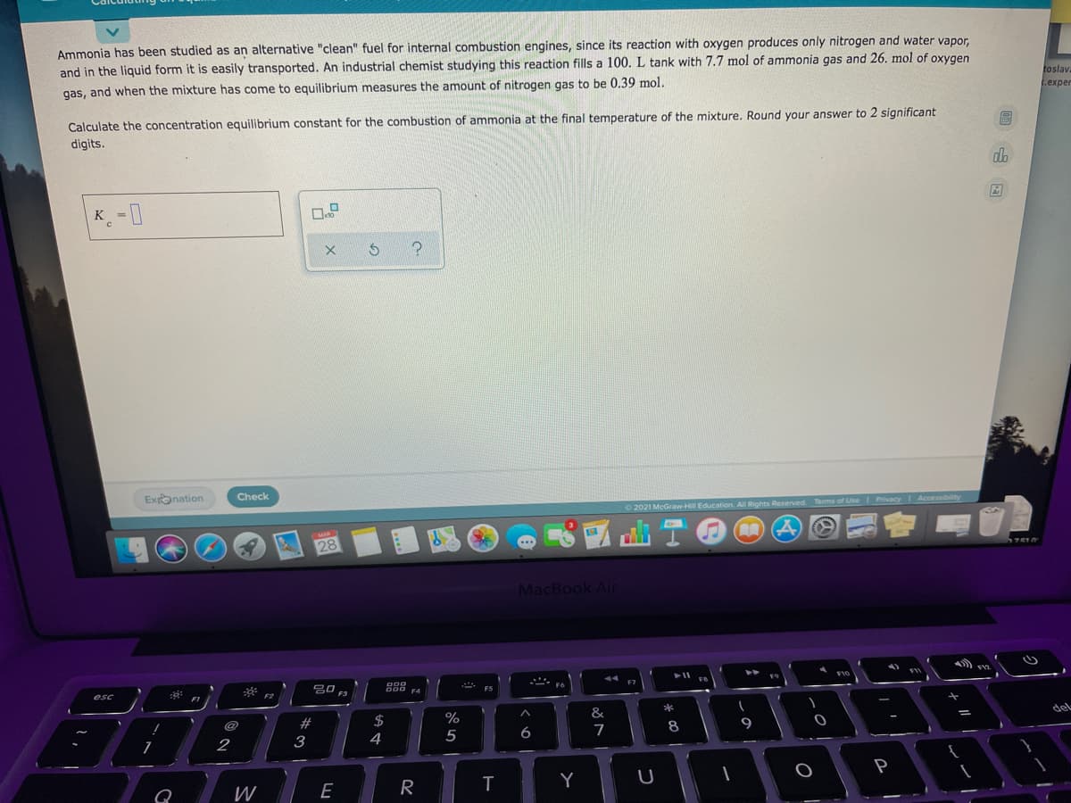 Ammonia has been studied as an alternative "clean" fuel for internal combustion engines, since its reaction with oxygen produces only nitrogen and water vapor.
and in the liquid form it is easily transported. An industrial chemist studying this reaction fills a 100. L tank with 7.7 mol of ammonia gas and 26. mol of oxygen
toslav
L.exper
gas, and when the mixture has come to equilibrium measures the amount of nitrogen gas to be 0.39 mol.
Calculate the concentration equilibrium constant for the combustion of ammonia at the final temperature of the mixture. Round your answer to 2 significant
digits.
da
K -0
Exonation
Check
2021 McGrawHill Education AlI Rights Reserved. Terms of Use Privacy Accessibility
28
MacBook Air
. F6
品0 F3
888
* ES
FA
del
&
%
$
4
6
7
8
5
2
3
P
R
Y
W

