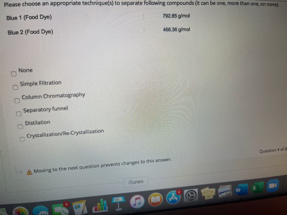 Please choose an appropriate technique(s) to separate following compounds (it can be one, more than one, on none):
Blue 1 (Food Dye)
792.85 g/mol
Blue 2 (Food Dye)
466.36 g/mol
None
Simple Filtration
Column Chromatography
Separatory funnel
Distilation
Crystallization/Re-Crystallization
Question 1 of 2
A Moving to the next question prevents changes to this answer.
iTunes
O O 0 000
