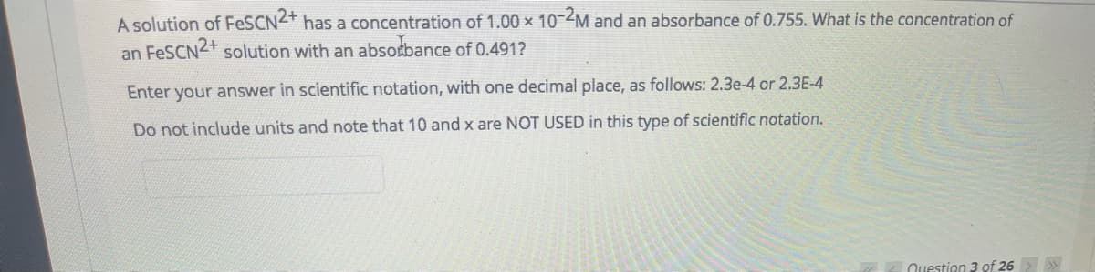 A solution of FESCN2+ has a concentration of 1.00 x 10-M and an absorbance of 0.755. What is the concentration of
an FeSCN2+ solution with an absodbance of 0.491?
Enter your answer in scientific notation, with one decimal place, as follows: 2.3e-4 or 2.3E-4
Do not include units and note that 10 and x are NOT USED in this type of scientific notation.
Question 3 of 26>»
