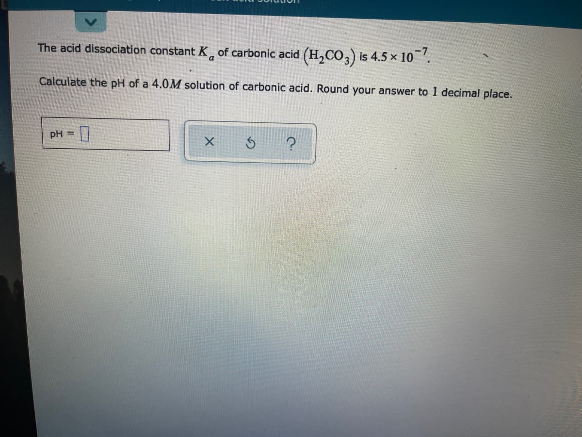 The acid dissociation constant K, of carbonic acid (H,CO,) is 4.5 x 10.
a
Calculate the pH of a 4.0M solution of carbonic acid. Round your answer to 1 decimal place.
pH =
