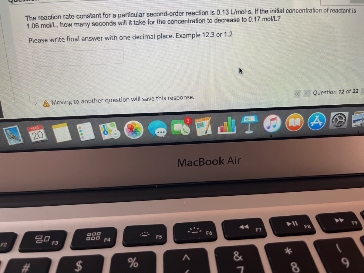 The reaction rate constant for a particular second-order reaction is 0.13 L/mol s. If the initial concentration of reactant is
1.06 mol/L, how many seconds will it take for the concentration to decrease to 0.17 mol/L?
Please write final answer with one decimal place. Example 12.3 or 1.2
Moving to another question will save this response.
Question 12 of 22
d山T6
MAR
3
20
MacBook Air
吕0 F3
000
D00 F4
F6
F7
F8
F9
F2
F5
$
&
8.
%23
