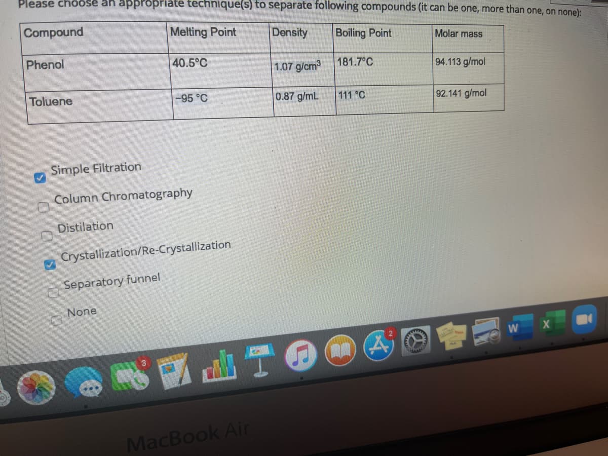 Please choose an appropriate technique(s) to separate following compounds (it can be one, more than one, on none):
Compound
Melting Point
Density
Boiling Point
Molar mass
Phenol
40.5°C
1.07 g/cm
181.7°C
94.113 g/mol
Toluene
-95 °C
0.87 g/mL
111 °C
92.141 g/mol
Simple Filtration
Column Chromatography
Distilation
Crystallization/Re-Crystallization
Separatory funnel
None
www.
MacBook Air
