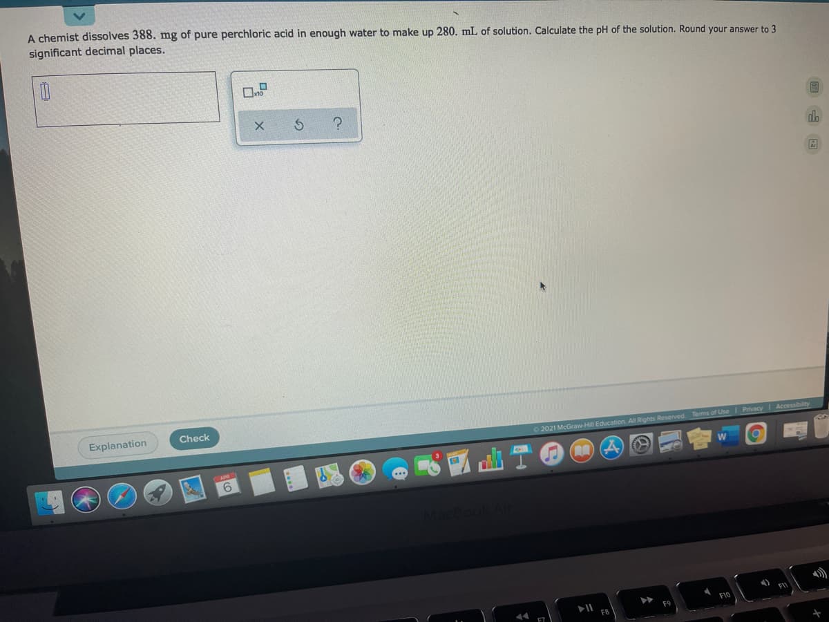 A chemist dissolves 388. mg of pure perchloric acid in enough water to make up 280. mL of solution. Calculate the pH of the solution. Round your answer to 3
significant decimal places.
dh
Explanation
Check
O 2021 McGraw-Hill Education. All Rights Reserved. Terms of UseI Privacy Accessibility
6.
F1
