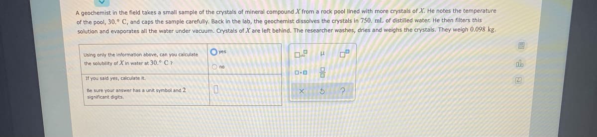 A geochemist in the field takes a small sample of the crystals of mineral compound X from a rock pool lined with more crystals of X. He notes the temperature
of the pool, 30.° C, and caps the sample carefully. Back in the lab, the geochemist dissolves the crystals in 750. mL of distilled water. He then filters this
solution and evaporates all the water under vacuum. Crystals of X are left behind. The researcher washes, dries and weighs the crystals. They weigh 0.098 kg.
O yes
Using only the information above, can you calculate
the solubility of X in water at 30.° C7
O no
If you sald yes, calculate it.
Be sure your answer has a unit symbol and 2
significant digits.
