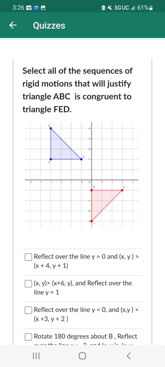 3:26 G - O
O X 5GUC l 61%.
Quizzes
Select all of the sequences of
rigid motions that will justify
triangle ABC is congruent to
triangle FED.
Reflect over the line y = 0 and (x, y ) >
(х +4, у + 1)
(x, y)> (x+6, y), and Reflect over the
line y = 1
Reflect over the line y = 0, and (x,y ) >
(x +3, y + 2)
Rotate 180 degrees about B, Reflect
2 and 1..
II
