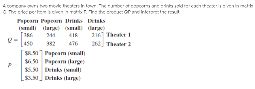 A company owns two movie theaters in town. The number of popcorns and drinks sold for each theater is given in matrix
Q. The price per item is given in matrix P. Find the product QP and interpret the result.
Popcorn Popcorn Drinks Drinks
(small) (large) (small) (large)
216] Theater 1
262] Theater 2
386
244
418
450
382
476
$8.50 ] Popcorn (small)
$6.50 Popcorn (large)
$5.50 Drinks (small)
$3.50 ] Drinks (large)
P =

