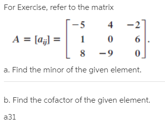 For Exercise, refer to the matrix
-5
-2
A = [aj] =
%3D
-9
a. Find the minor of the given element.
b. Find the cofactor of the given element.
a31
1.
