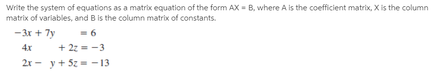 Write the system of equations as a matrix equation of the form AX = B, where A is the coefficient matrix, X is the column
matrix of variables, and B is the column matrix of constants.
-3x + 7y
= 6
4x
+ 27 = -3
2х — у+ 5z 3 -13
