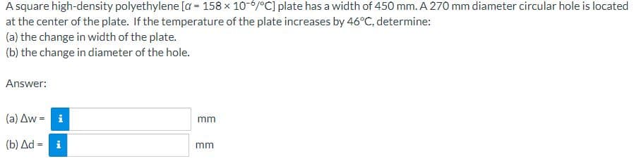 A square high-density polyethylene [a = 158 x 10-6/°C] plate has a width of 450 mm. A 270 mm diameter circular hole is located
at
the center of the plate. If the temperature of the plate increases by 46°C, determine:
(a) the change in width of the plate.
(b) the change in diameter of the hole.
Answer:
(a) Aw = i
(b) Δd = = i
mm
mm